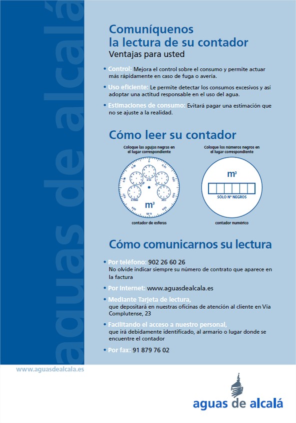 Comuníquenos la lectura de su contador; Ventajas para usted; Control: Mejora el control sobre el consumo y permite actuar más rápidamente en caso de fuga y avería.; Uso eficiente: Le permite detectar los consumos excesivos y así adoptar una actitud responsable en el uso del agua.; Estimadores de consumo: Evitará para una estimación que no se ajuste a la realidad.; Cómo leer su contador: Coloque las agujas negras en lugar correspondiente; Coloque los números negros en el lugar correspondiente.; Cómo comunicarnos su lectura: Por teléfono - 902266026; Por internet: www.aguasdealcala.es; Mediante Tarjeta de lectura que depositará en nuestras oficinas de atención al cliente en Vía Complutense, 23; Facilitando el acceso a nuestro personal, que irá debidamente certificado, al armario o lugar donde se encuentre el contador.; Por fax: 918797602